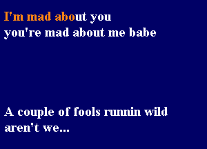 I'm mad about you
you're mad about me babe

A couple of fools rmmin wild
aren't we...
