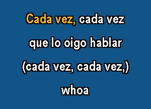 Cada vez, cada vez

que lo oigo hablar

(cada vez, cada vez,)

whoa