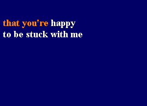 that you're happy
to be stuck with me
