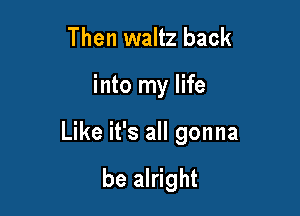 Then waltz back

into my life

Like it's all gonna

be alright