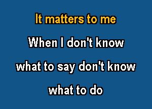 It matters to me

When I don't know

what to say don't know

what to do