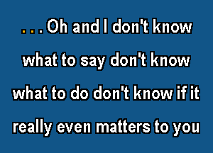 ...Oh and I don't know

what to say don't know
what to do don't know if it

really even matters to you