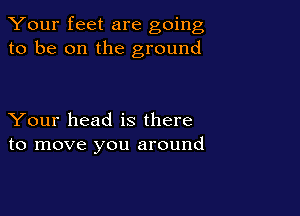 Your feet are going
to be on the ground

Your head is there
to move you around