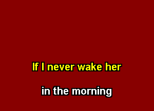 If I never wake her

in the morning