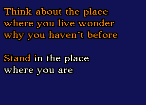 Think about the place
Where you live wonder
why you haven't before

Stand in the place
where you are