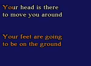 Your head is there
to move you around

Your feet are going
to be on the ground