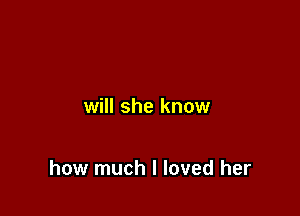 will she know

how much I loved her