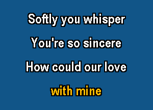 Softly you whisper

You're so sincere
How could our love

with mine