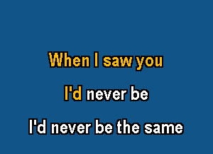 When I saw you

I'd never be

I'd never be the same