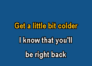 Get a little bit colder

I know that you'll
be right back