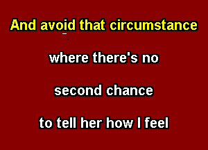 And avojd that circumstance

where there's no
second chance

to tell her how I feel