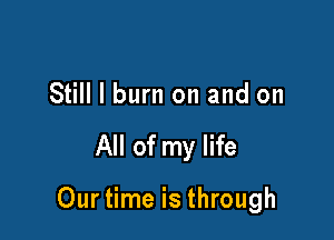 Still I burn on and on

All of my life

Our time is through