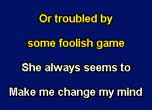 Or troubled by
some foolish game

She always seems to

Make me change my mind