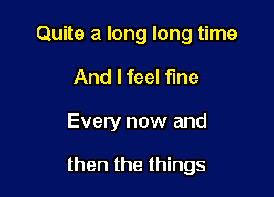 Quite a long long time

And I feel fine
Every now and

then the things