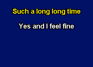 Such a long long time

Yes and I feel fIne