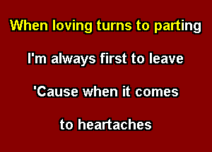 When loving turns to parting

I'm always first to leave
'Cause when it comes

to heartaches