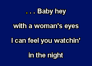. . . Baby hey
with a woman's eyes

I can feel you watchin'

in the night