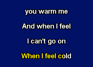 YOU warm me

And when I feel

I can't go on

When I feel cold