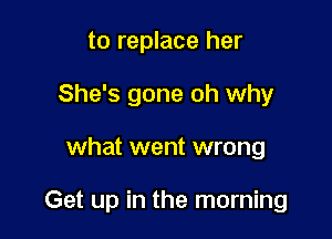 to replace her
She's gone oh why

what went wrong

Get up in the morning