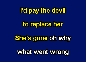 I'd pay the devil

to replace her

She's gone oh why

what went wrong