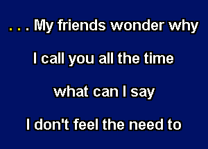 . . . My friends wonder why

I call you all the time

what can I say

I don't feel the need to