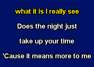 what it is I really see

Does the night just
take up your time

'Cause it means more to me