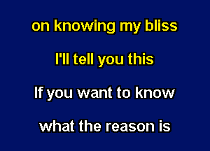 on knowing my bliss

I'll tell you this

If you want to know

what the reason is