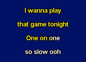 I wanna play

that game tonight

One on one

so slow ooh