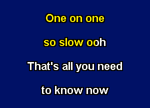 One on one

so slow ooh

That's all you need

to know now