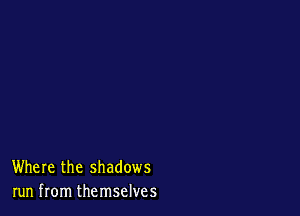 Where the shadows
run from themselves