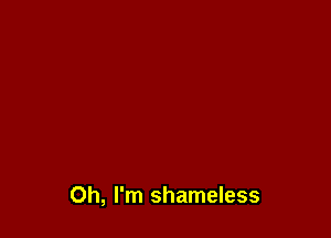 Oh, I'm shameless