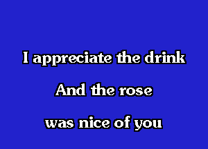 I appreciate the drink
And the rose

was nice of you