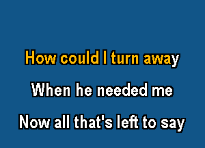 How could I turn away

When he needed me

Now all that's left to say