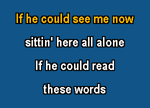 If he could see me now

sittin' here all alone

If he could read

these words