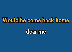 Would he come back home

dear me