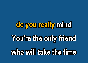 do you really mind

You're the only friend

who will take the time