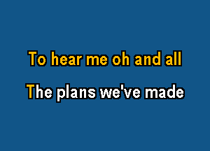 To hear me oh and all

The plans we've made