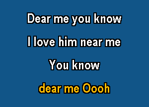 Dear me you know

I love him near me
You know

dear me Oooh
