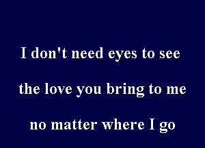 I don't need eyes to see

the love you bring to me

no matter where I go