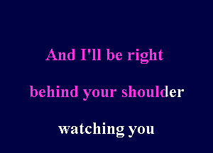 And I'll be right

behind your shoulder

watching you