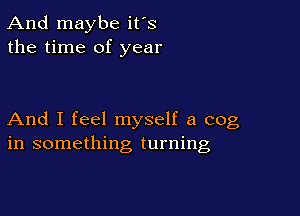 And maybe ifs
the time of year

And I feel myself a cog
in something turning