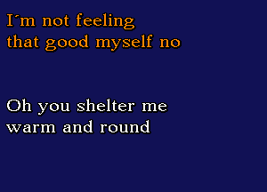 I'm not feeling
that good myself no

Oh you shelter me
warm and round