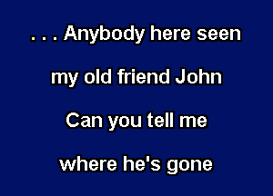 . . . Anybody here seen
my old friend John

Can you tell me

where he's gone