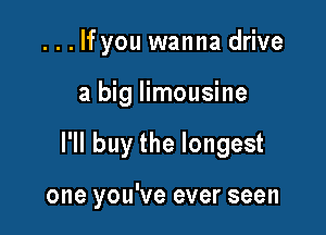 . . . If you wanna drive
a big limousine

I'll buy the longest

one you've ever seen