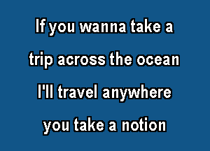 If you wanna take a

trip across the ocean

I'll travel anywhere

you take a notion