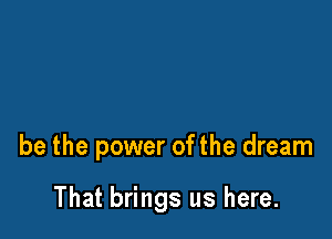 be the power ofthe dream

That brings us here.