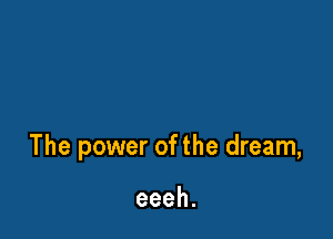 The power of the dream,

eeeh.