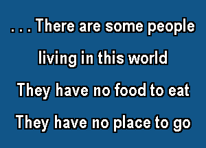 . . . There are some people
living in this world

They have no food to eat

They have no place to go