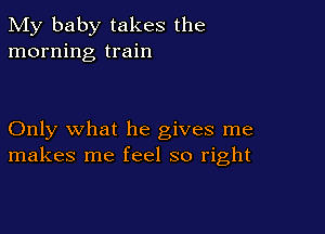 My baby takes the
morning train

Only what he gives me
makes me feel so right