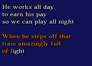 He works all day
to earn his pay
so we can play all night

XVhen he steps off that
train amazingly full
of fight